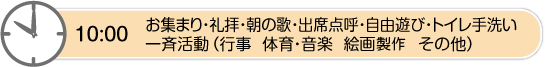 10時　お集まり・礼拝・朝の歌・出席点呼・自由遊び・トイレ手洗い・一斉活動（行事　体育・音楽　絵画製作　その他