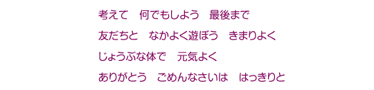 考えて　何でもしよう　最後まで　友だちと　なかよく遊ぼう　きまりよく　じょうぶな体で　元気よく　ありがとう　ごめんなさいは　はっきりと